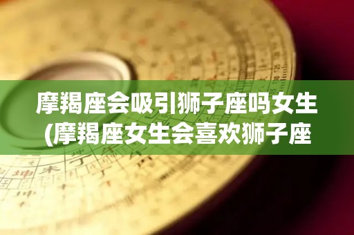 摩羯座会吸引狮子座吗女生(摩羯座女生会喜欢狮子座男生吗)