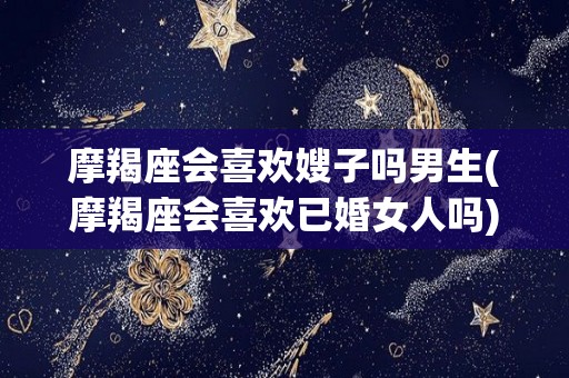 摩羯座会喜欢嫂子吗男生(摩羯座会喜欢已婚女人吗)