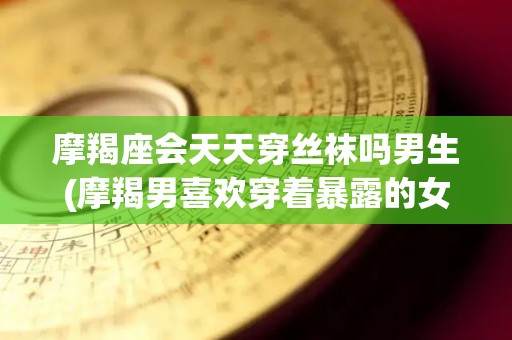 摩羯座会天天穿丝袜吗男生(摩羯男喜欢穿着暴露的女生吗)
