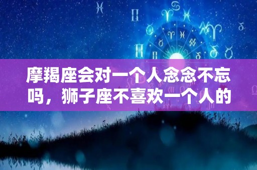 摩羯座会对一个人念念不忘吗，狮子座不喜欢一个人的表现