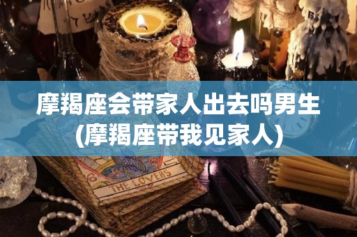 摩羯座会带家人出去吗男生(摩羯座带我见家人)