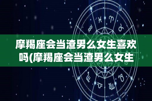摩羯座会当渣男么女生喜欢吗(摩羯座会当渣男么女生喜欢吗知乎)