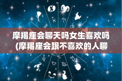 摩羯座会聊天吗女生喜欢吗(摩羯座会跟不喜欢的人聊天吗)