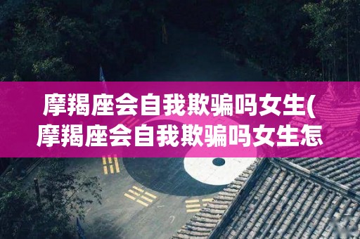 摩羯座会自我欺骗吗女生(摩羯座会自我欺骗吗女生怎么办)