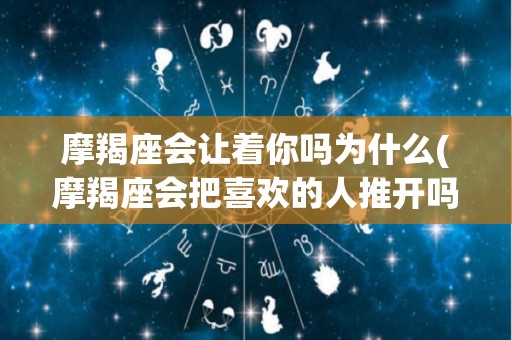 摩羯座会让着你吗为什么(摩羯座会把喜欢的人推开吗)