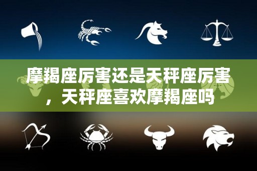 摩羯座厉害还是天秤座厉害，天秤座喜欢摩羯座吗