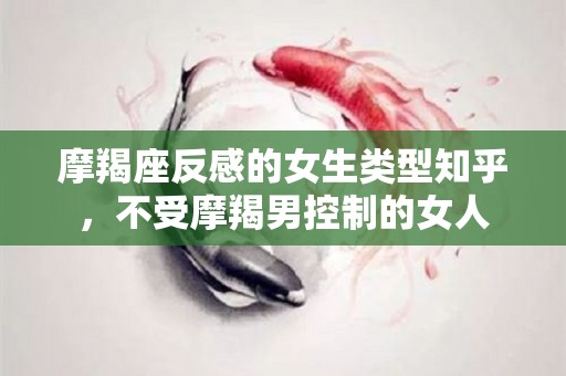 摩羯座反感的女生类型知乎，不受摩羯男控制的女人
