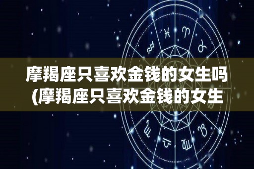 摩羯座只喜欢金钱的女生吗(摩羯座只喜欢金钱的女生吗知乎)