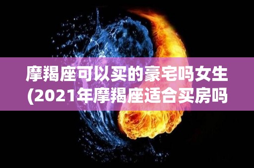 摩羯座可以买的豪宅吗女生(2021年摩羯座适合买房吗)