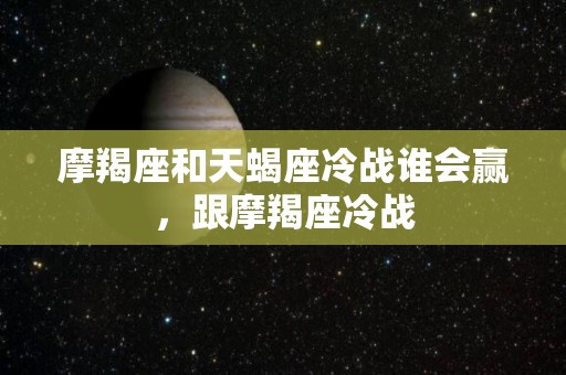 摩羯座和天蝎座冷战谁会赢，跟摩羯座冷战