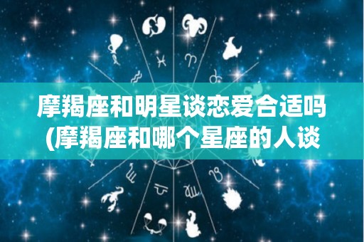 摩羯座和明星谈恋爱合适吗(摩羯座和哪个星座的人谈恋爱最合适?)