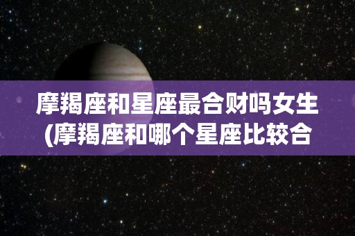 摩羯座和星座最合财吗女生(摩羯座和哪个星座比较合适)