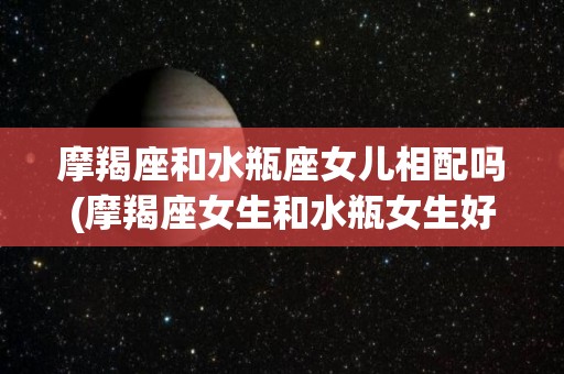 摩羯座和水瓶座女儿相配吗(摩羯座女生和水瓶女生好相处吗)