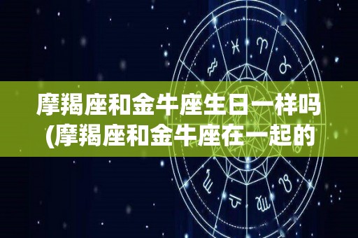 摩羯座和金牛座生日一样吗(摩羯座和金牛座在一起的几率有多大?)