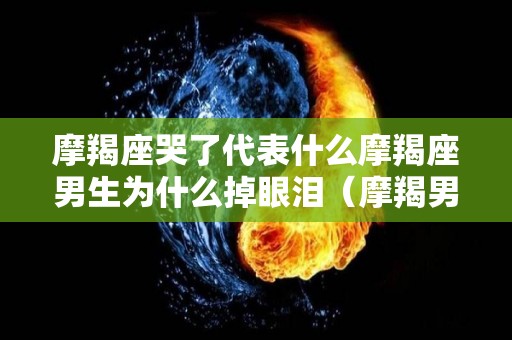 摩羯座哭了代表什么摩羯座男生为什么掉眼泪（摩羯男哭了放不下你的表现）