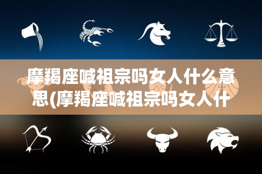摩羯座喊祖宗吗女人什么意思(摩羯座喊祖宗吗女人什么意思呀)