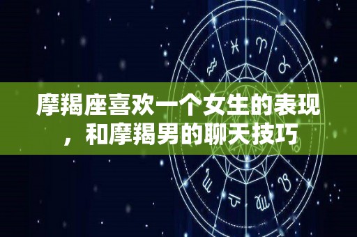 摩羯座喜欢一个女生的表现，和摩羯男的聊天技巧