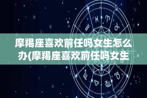 摩羯座喜欢前任吗女生怎么办(摩羯座喜欢前任吗女生怎么办呢)