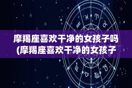 摩羯座喜欢干净的女孩子吗(摩羯座喜欢干净的女孩子吗知乎)