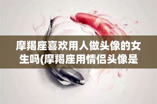 摩羯座喜欢用人做头像的女生吗(摩羯座用情侣头像是不是有女朋友)