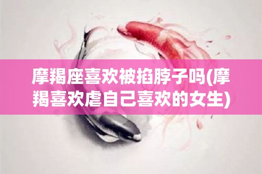 摩羯座喜欢被掐脖子吗(摩羯喜欢虐自己喜欢的女生)