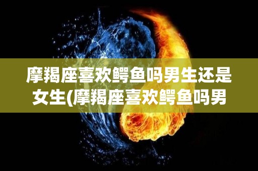 摩羯座喜欢鳄鱼吗男生还是女生(摩羯座喜欢鳄鱼吗男生还是女生呢)