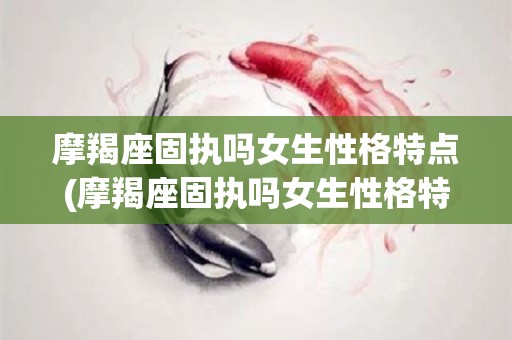 摩羯座固执吗女生性格特点(摩羯座固执吗女生性格特点是什么)