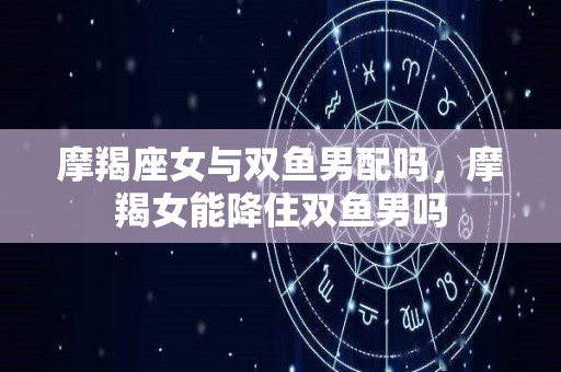 摩羯座女与双鱼男配吗，摩羯女能降住双鱼男吗