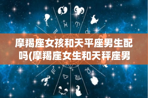 摩羯座女孩和天平座男生配吗(摩羯座女生和天秤座男生合适吗)