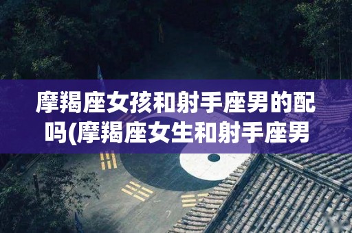 摩羯座女孩和射手座男的配吗(摩羯座女生和射手座男生好相处吗)