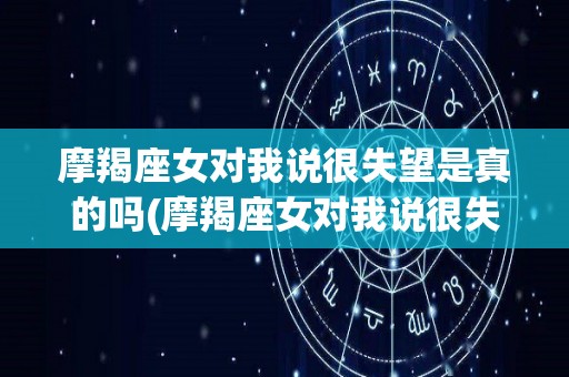 摩羯座女对我说很失望是真的吗(摩羯座女对我说很失望是真的吗知乎)