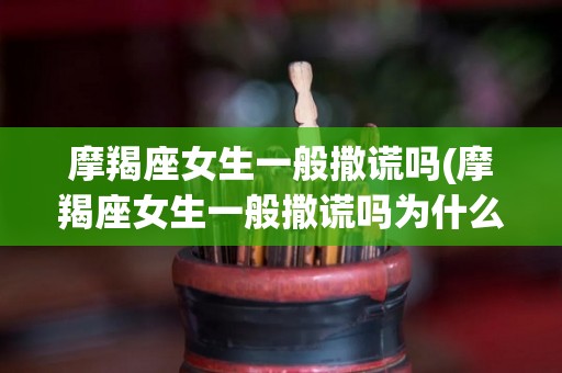 摩羯座女生一般撒谎吗(摩羯座女生一般撒谎吗为什么)