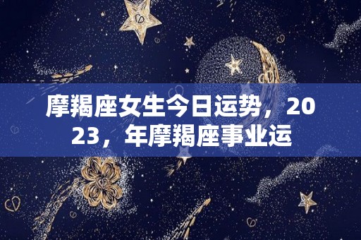摩羯座女生今日运势，2023，年摩羯座事业运