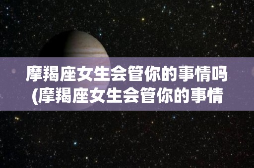 摩羯座女生会管你的事情吗(摩羯座女生会管你的事情吗为什么)