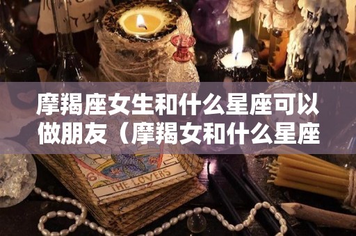 摩羯座女生和什么星座可以做朋友（摩羯女和什么星座的会成为好朋友）