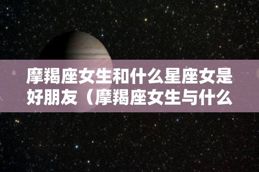 摩羯座女生和什么星座女是好朋友（摩羯座女生与什么星座女生合得来）