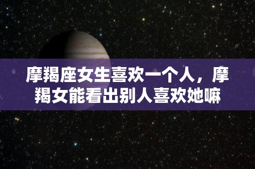 摩羯座女生喜欢一个人，摩羯女能看出别人喜欢她嘛