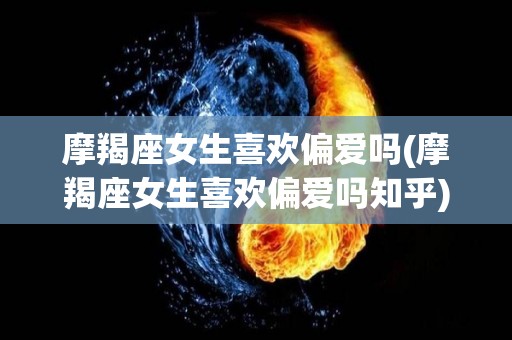 摩羯座女生喜欢偏爱吗(摩羯座女生喜欢偏爱吗知乎)