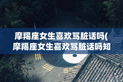 摩羯座女生喜欢骂脏话吗(摩羯座女生喜欢骂脏话吗知乎)