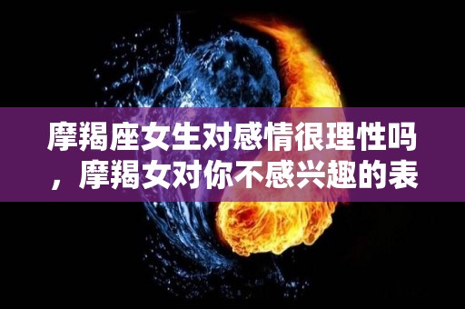 摩羯座女生对感情很理性吗，摩羯女对你不感兴趣的表现