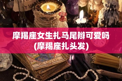 摩羯座女生扎马尾辫可爱吗(摩羯座扎头发)