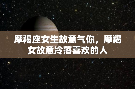 摩羯座女生故意气你，摩羯女故意冷落喜欢的人