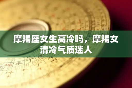 摩羯座女生高冷吗，摩羯女清冷气质迷人