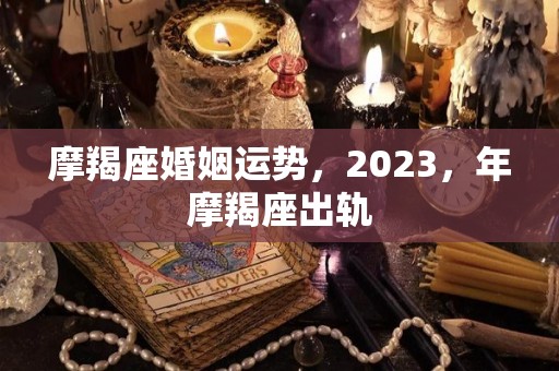 摩羯座婚姻运势，2023，年摩羯座出轨