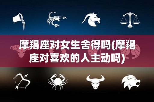 摩羯座对女生舍得吗(摩羯座对喜欢的人主动吗)