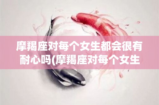 摩羯座对每个女生都会很有耐心吗(摩羯座对每个女生都会很有耐心吗为什么)