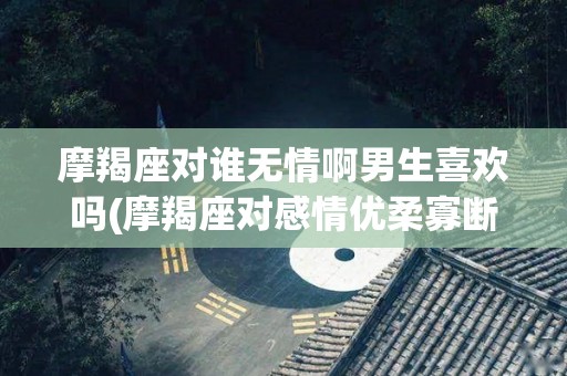 摩羯座对谁无情啊男生喜欢吗(摩羯座对感情优柔寡断吗)