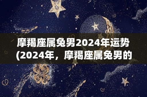 摩羯座属兔男2024年运势(2024年，摩羯座属兔男的运势展望)