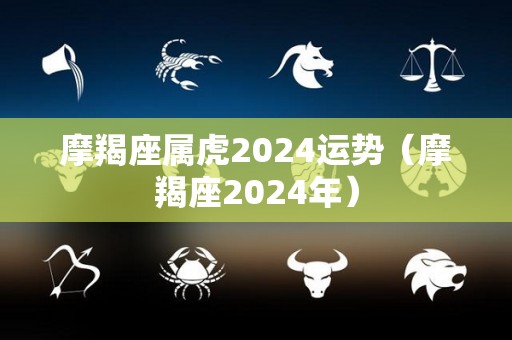 摩羯座属虎2024运势（摩羯座2024年）