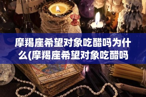 摩羯座希望对象吃醋吗为什么(摩羯座希望对象吃醋吗为什么呢)